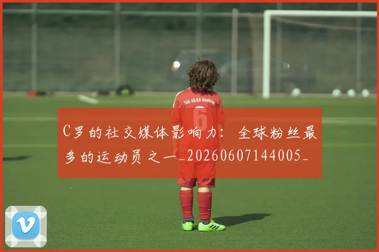 C罗的社交媒体影响力：全球粉丝最多的运动员之一_20260607144005_20260702042342