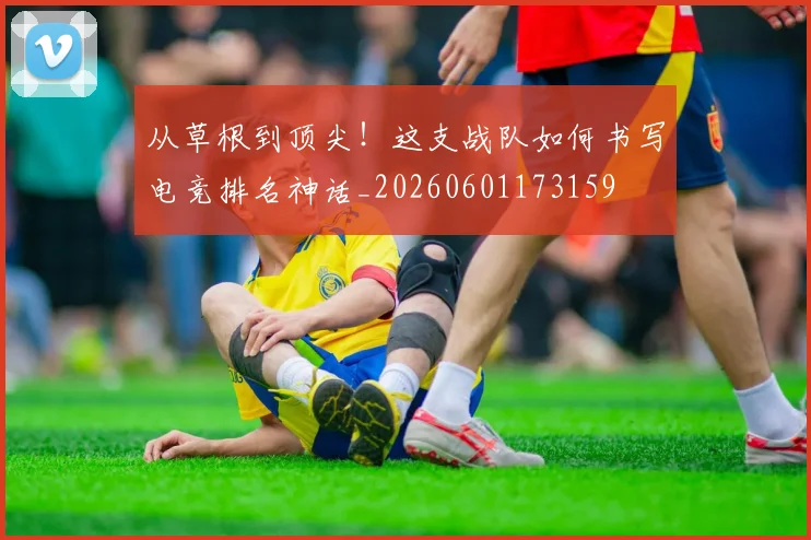 从草根到顶尖！这支战队如何书写电竞排名神话_20260601173159