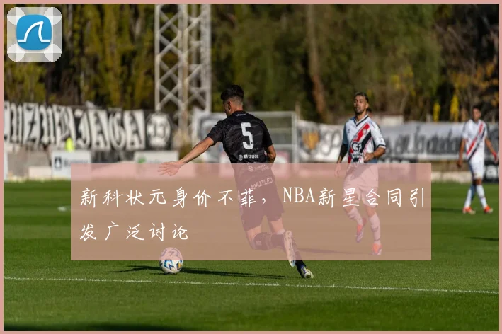 新科状元身价不菲,NBA新星合同引发广泛讨论