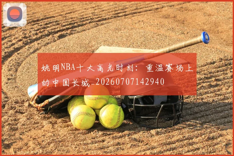 姚明NBA十大高光时刻：重温赛场上的中国长城_20260707142940