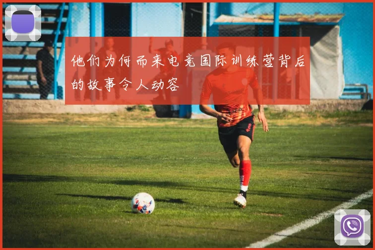 他们为何而来电竞国际训练营背后的故事令人动容