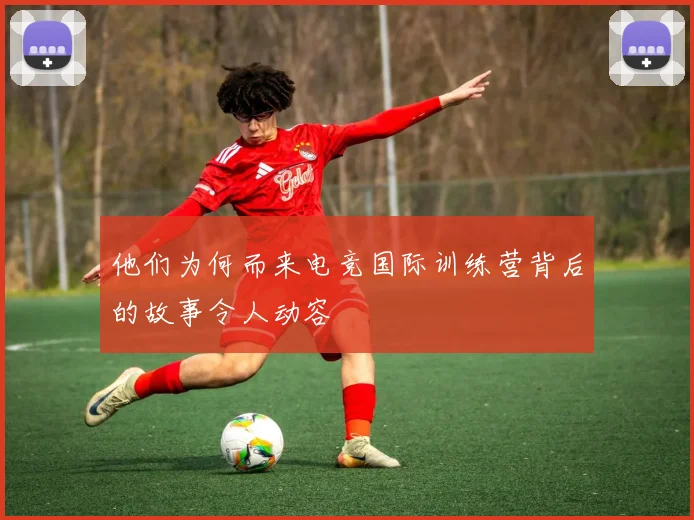 他们为何而来电竞国际训练营背后的故事令人动容