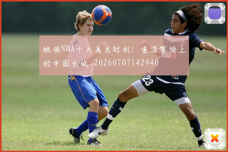 姚明NBA十大高光时刻：重温赛场上的中国长城_20260707142940