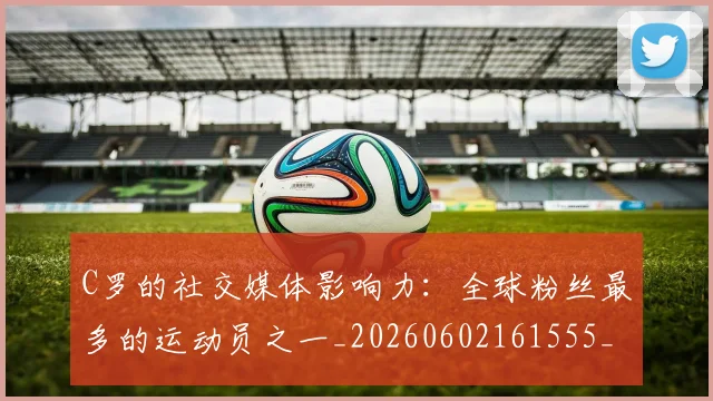 C罗的社交媒体影响力：全球粉丝最多的运动员之一_20260602161555_20260702042339