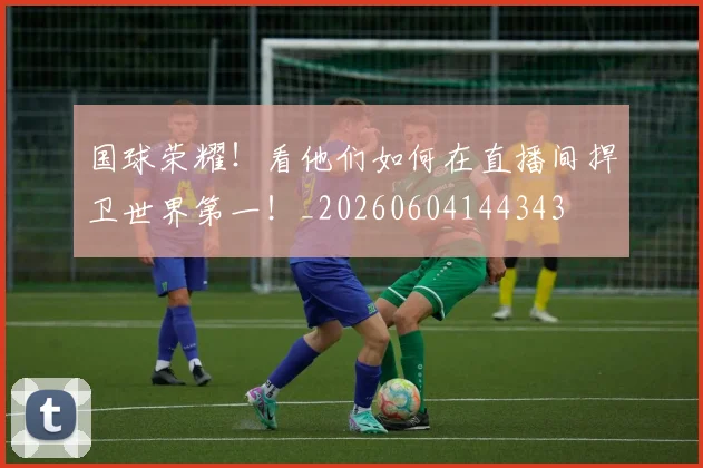 国球荣耀!看他们如何在直播间捍卫世界第一!_20260604144343