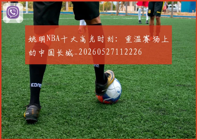 姚明NBA十大高光时刻：重温赛场上的中国长城_20260527112226