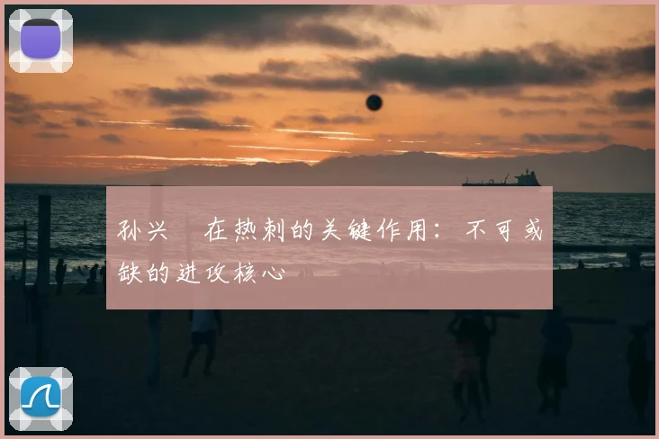 孙兴慜在热刺的关键作用：不可或缺的进攻核心
