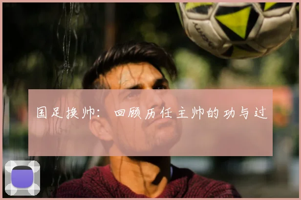 国足换帅:回顾历任主帅的功与过
