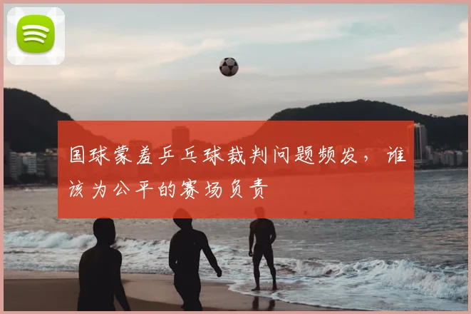 国球蒙羞乒乓球裁判问题频发，谁该为公平的赛场负责