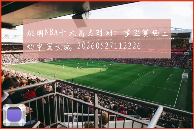 姚明NBA十大高光时刻：重温赛场上的中国长城_20260527112226